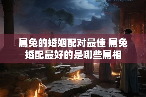 属兔的婚姻配对最佳 属兔婚配最好的是哪些属相