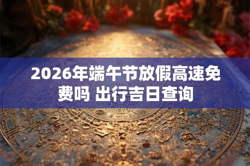 2026年端午节放假高速免费吗 出行吉日查询 2026年端午节放假高速免费吗 出行吉日查询