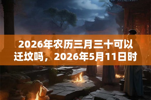 2026年农历三月三十可以迁坟吗，2026年5月11日时辰吉凶