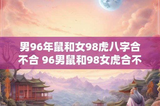 男96年鼠和女98虎八字合不合 96男鼠和98女虎合不合 男96年鼠和女98虎八字合不合 96男鼠和98女虎合不合