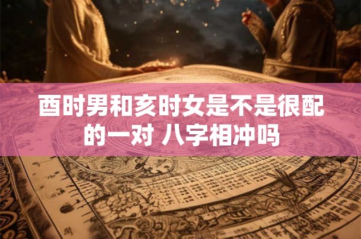 酉时男和亥时女是不是很配的一对 八字相冲吗 酉时男和亥时女是不是很配的一对 八字相冲吗