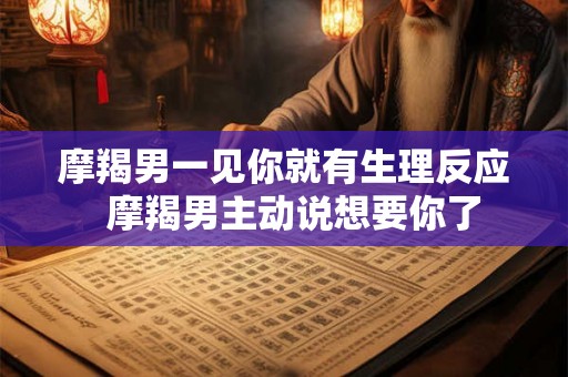 摩羯男一见你就有生理反应 摩羯男主动说想要你了 摩羯男一见你就有生理反应 摩羯男主动说想要你了