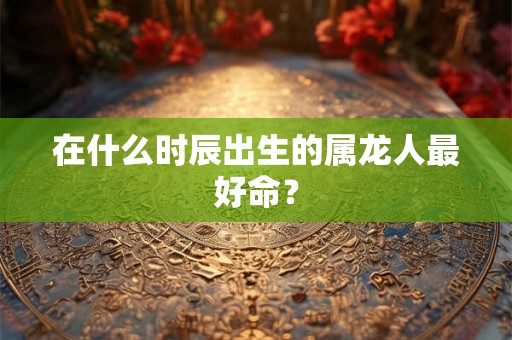 在什么时辰出生的属龙人最好命？