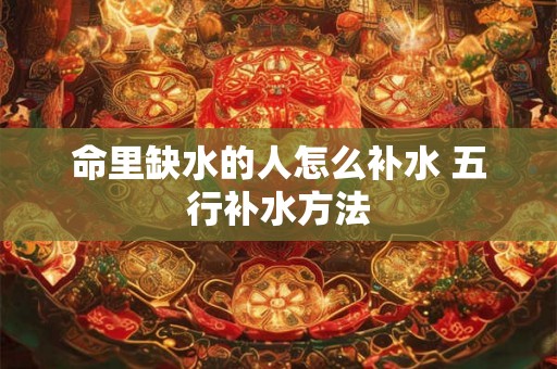 命里缺水的人怎么补水 五行补水方法 命里缺水的人怎么补水 五行补水方法