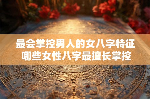 最会掌控男人的女八字特征 哪些女性八字最擅长掌控男人