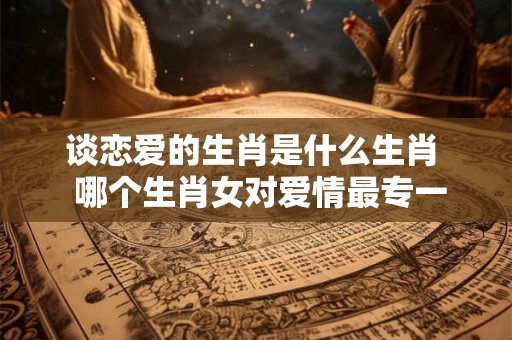 谈恋爱的生肖是什么生肖  哪个生肖女对爱情最专一