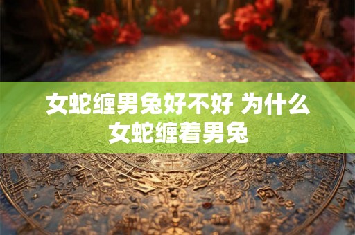 女蛇缠男兔好不好 为什么女蛇缠着男兔