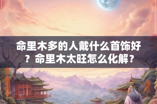 命里木多的人戴什么首饰好？命里木太旺怎么化解？