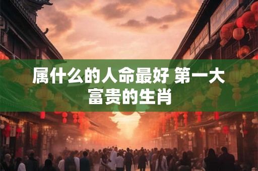 属什么的人命最好 第一大富贵的生肖