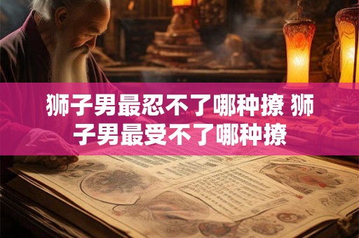 狮子男最忍不了哪种撩 狮子男最受不了哪种撩 狮子男最忍不了哪种撩 狮子男最受不了哪种撩