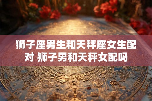 狮子座男生和天秤座女生配对 狮子男和天秤女配吗