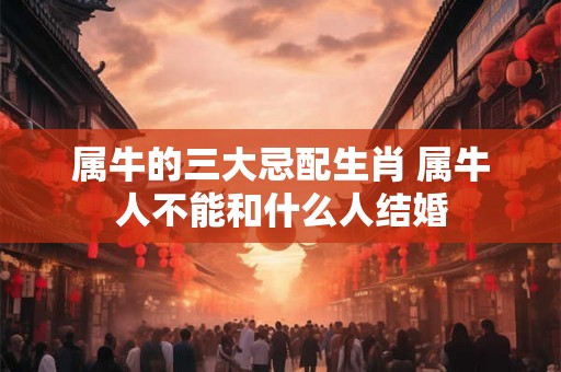 属牛的三大忌配生肖 属牛人不能和什么人结婚