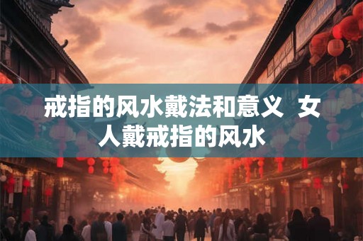 戒指的风水戴法和意义  女人戴戒指的风水