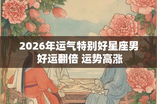 2026年运气特别好星座男 好运翻倍 运势高涨