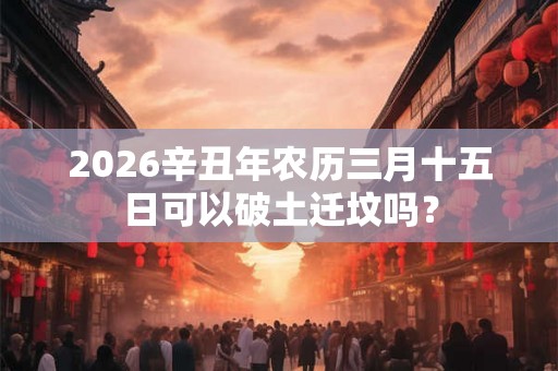 2026辛丑年农历三月十五日可以破土迁坟吗？