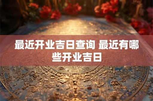 最近开业吉日查询 最近有哪些开业吉日 最近开业吉日查询 最近有哪些开业吉日