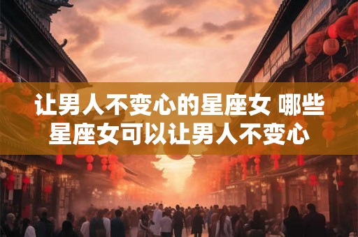让男人不变心的星座女 哪些星座女可以让男人不变心