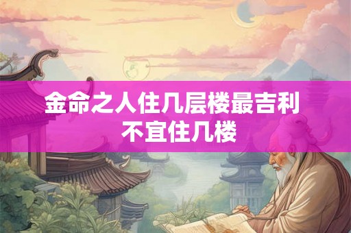 金命之人住几层楼最吉利 不宜住几楼 金命之人住几层楼最吉利 不宜住几楼
