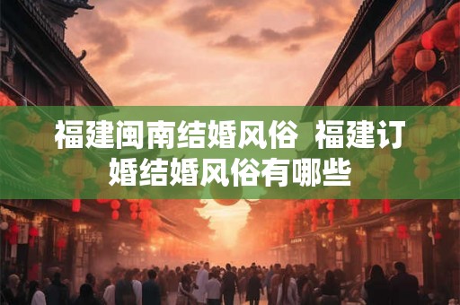 福建闽南结婚风俗  福建订婚结婚风俗有哪些