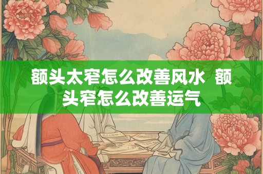 额头太窄怎么改善风水  额头窄怎么改善运气