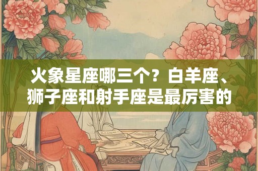 火象星座哪三个？白羊座、狮子座和射手座是最厉害的！