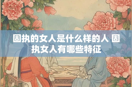 固执的女人是什么样的人 固执女人有哪些特征