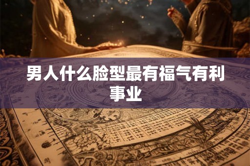 男人什么脸型最有福气有利事业 男人什么脸型最有福气有利事业