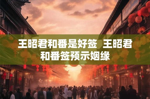 王昭君和番是好签 王昭君和番签预示姻缘 王昭君和番是好签 王昭君和番签预示姻缘
