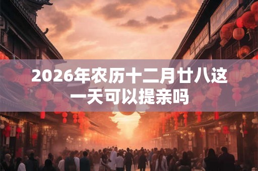 2026年农历十二月廿八这一天可以提亲吗