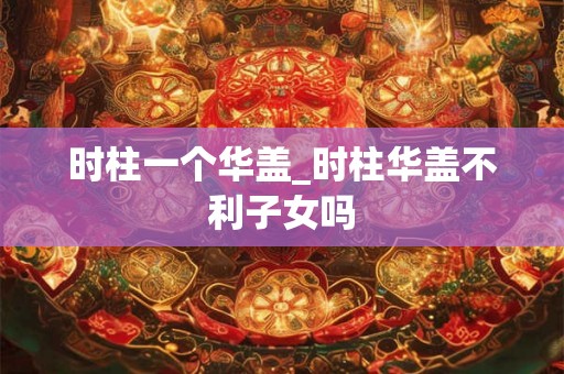 时柱一个华盖_时柱华盖不利子女吗