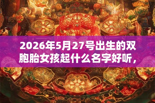 2026年5月27号出生的双胞胎女孩起什么名字好听,五行属什么? 2026年5月27号出生的双胞胎女孩起什么名字好听,五行属什么?