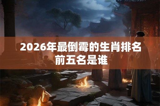 2026年最倒霉的生肖排名 前五名是谁 2026年最倒霉的生肖排名 前五名是谁