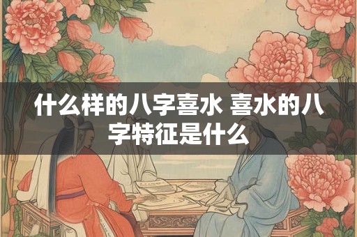 什么样的八字喜水 喜水的八字特征是什么 什么样的八字喜水 喜水的八字特征是什么