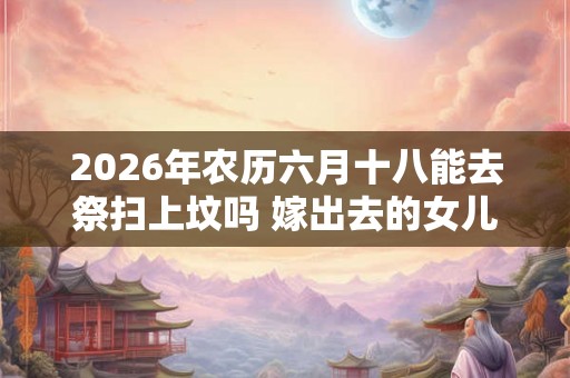 2026年农历六月十八能去祭扫上坟吗 嫁出去的女儿上坟对谁不好 2026年农历六月十八能去祭扫上坟吗 嫁出去的女儿上坟对谁不好