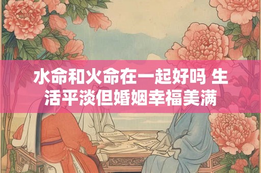 水命和火命在一起好吗 生活平淡但婚姻幸福美满 水命和火命在一起好吗 生活平淡但婚姻幸福美满