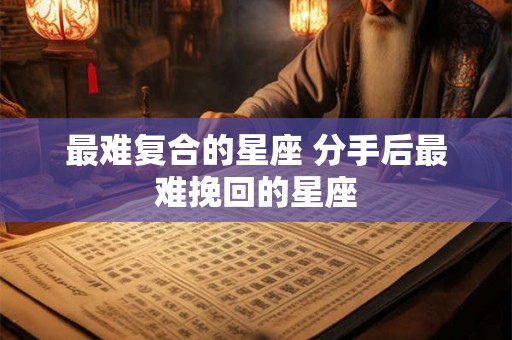 最难复合的星座 分手后最难挽回的星座