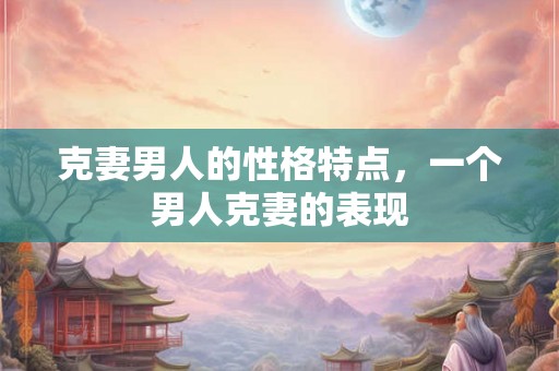 克妻男人的性格特点,一个男人克妻的表现 克妻男人的性格特点,一个男人克妻的表现