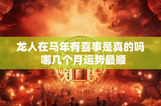 龙人在马年有喜事是真的吗  哪几个月运势最顺