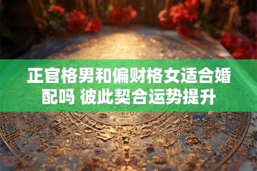 正官格男和偏财格女适合婚配吗 彼此契合运势提升