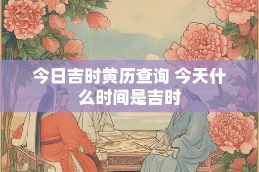 今日吉时黄历查询 今天什么时间是吉时