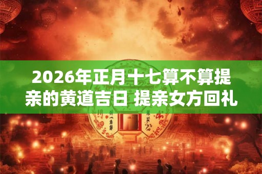 2026年正月十七算不算提亲的黄道吉日 提亲女方回礼