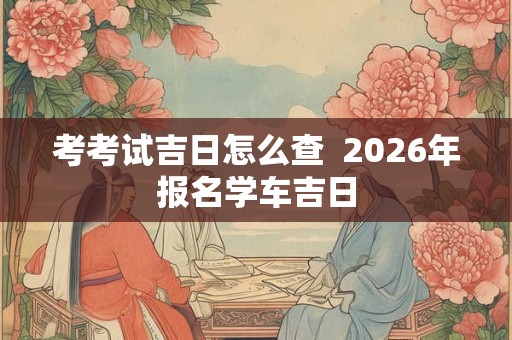 考考试吉日怎么查  2026年报名学车吉日