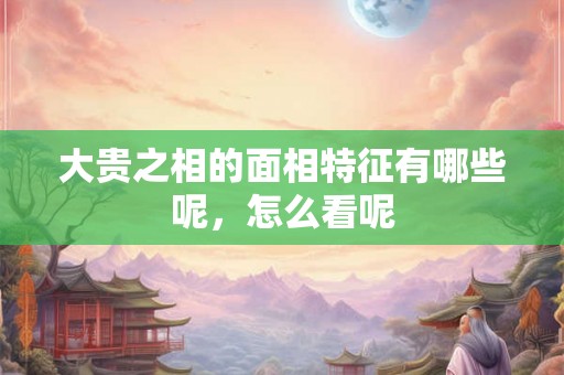 大贵之相的面相特征有哪些呢，怎么看呢