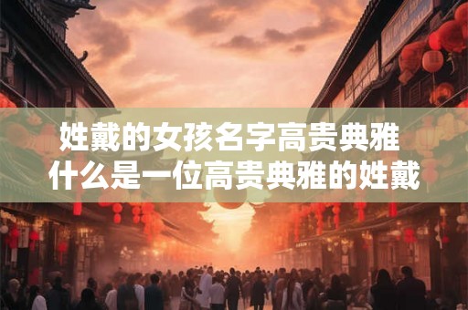 姓戴的女孩名字高贵典雅 什么是一位高贵典雅的姓戴女孩的名字 姓戴的女孩名字高贵典雅 什么是一位高贵典雅的姓戴女孩的名字
