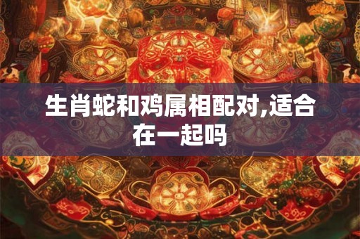 生肖蛇和鸡属相配对,适合在一起吗