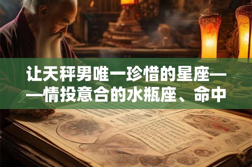 让天秤男唯一珍惜的星座——情投意合的水瓶座、命中注定的双子座和善良聪明的白羊座