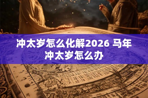 冲太岁怎么化解2026 马年冲太岁怎么办