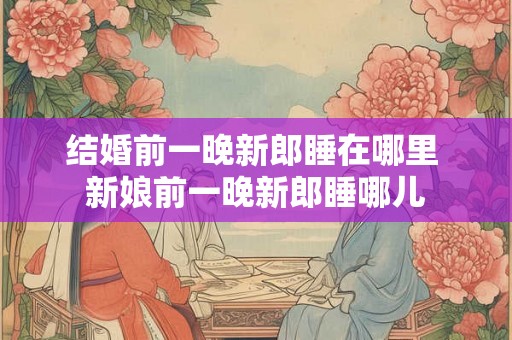 结婚前一晚新郎睡在哪里 新娘前一晚新郎睡哪儿