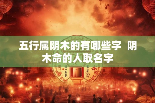 五行属阴木的有哪些字  阴木命的人取名字