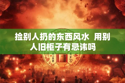 捡别人扔的东西风水 用别人旧柜子有忌讳吗 捡别人扔的东西风水 用别人旧柜子有忌讳吗
